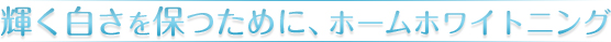 輝く白さを保つために、ホームホワイトニング
