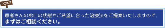 POINT 患者さんのお口の状態やご希望に合った治療法をご提案いたしますので、まずはご相談ください。