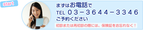 start まずはお電話で TEL 03-3644-3346 ご予約ください 初診または再初診の際には、保険証をお忘れなく!
