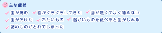 主な症状 歯が痛む 歯がぐらぐらしてきた 歯が無くてよく噛めない 歯が欠けた 冷たいもの 温かいものを食べると歯がしみる 詰めものがとれてしまった